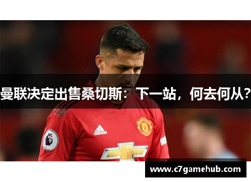 曼联决定出售桑切斯：下一站，何去何从？